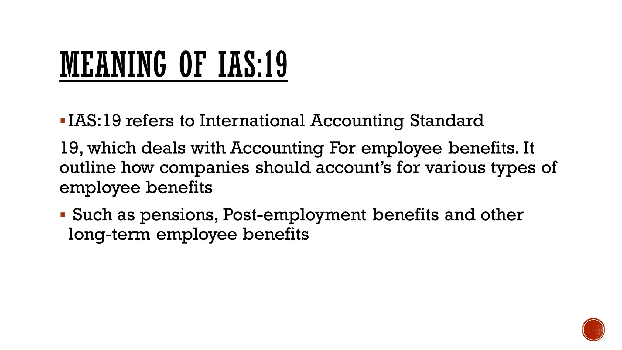 MEANING OF IAS:19
▪IAS:19 refers to International Accounting Standard
19, which deals with Accounting For employee benefits. It
outline how companies should account’s for various types of
employee benefits
▪ Such as pensions, Post-employment benefits and other
long-term employee benefits
 