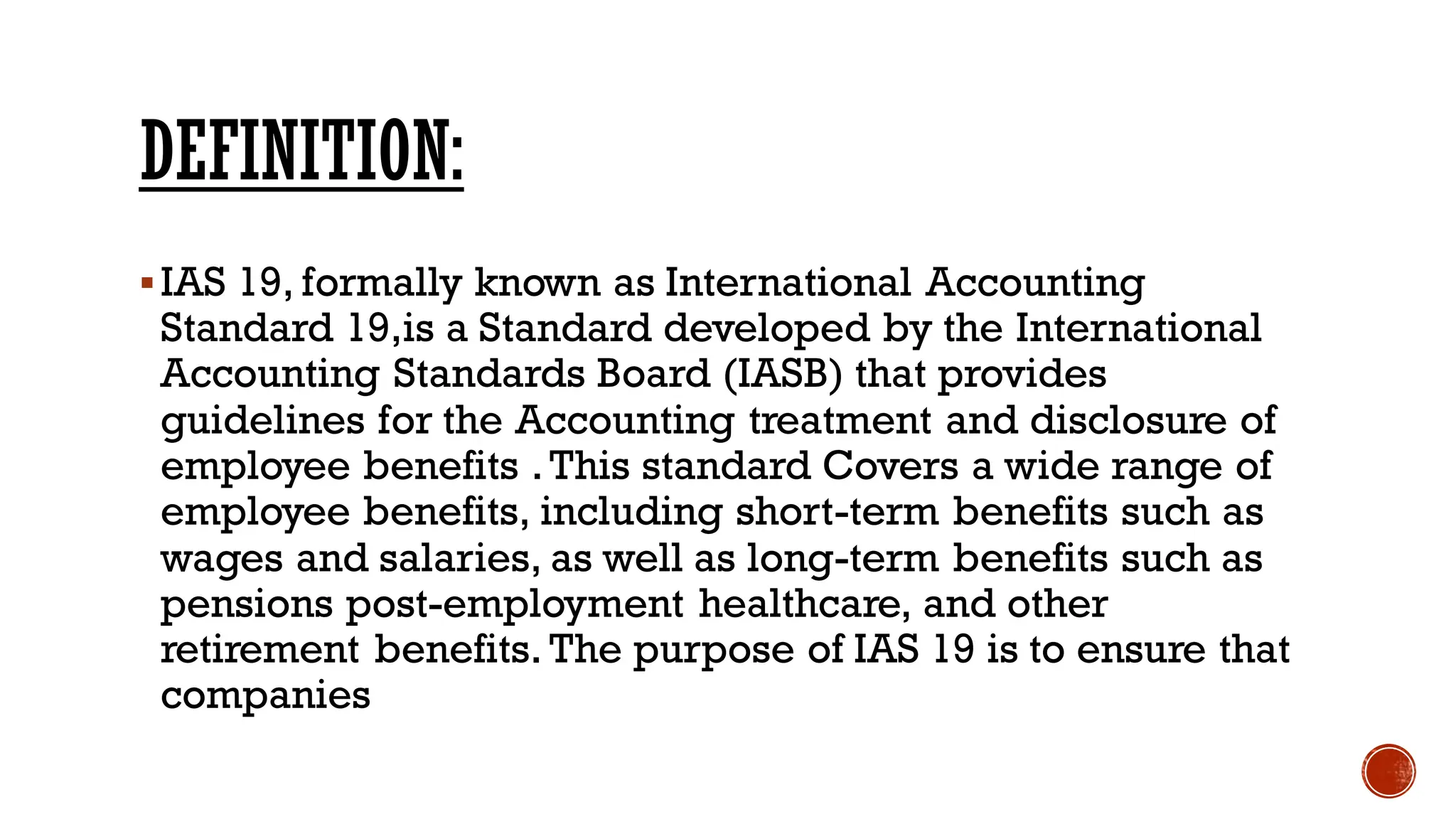 DEFINITION:
▪IAS 19, formally known as International Accounting
Standard 19,is a Standard developed by the International
Accounting Standards Board (IASB) that provides
guidelines for the Accounting treatment and disclosure of
employee benefits .This standard Covers a wide range of
employee benefits, including short-term benefits such as
wages and salaries, as well as long-term benefits such as
pensions post-employment healthcare, and other
retirement benefits. The purpose of IAS 19 is to ensure that
companies
 