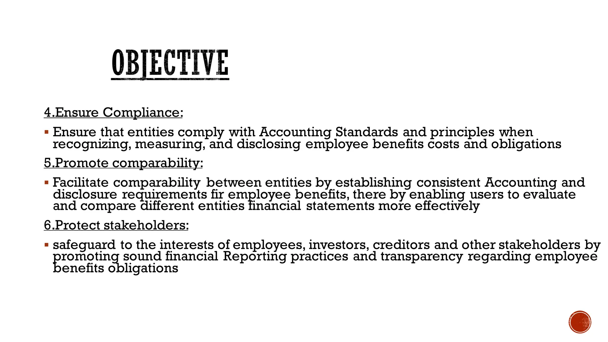 4.Ensure Compliance:
▪ Ensure that entities comply with Accounting Standards and principles when
recognizing, measuring, and disclosing employee benefits costs and obligations
5.Promote comparability:
▪ Facilitate comparability between entities by establishing consistent Accounting and
disclosure requirements fir employee benefits, there by enabling users to evaluate
and compare different entities financial statements more effectively
6.Protect stakeholders:
▪ safeguard to the interests of employees, investors, creditors and other stakeholders by
promoting sound financial Reporting practices and transparency regarding employee
benefits obligations
OBJECTIVE
 