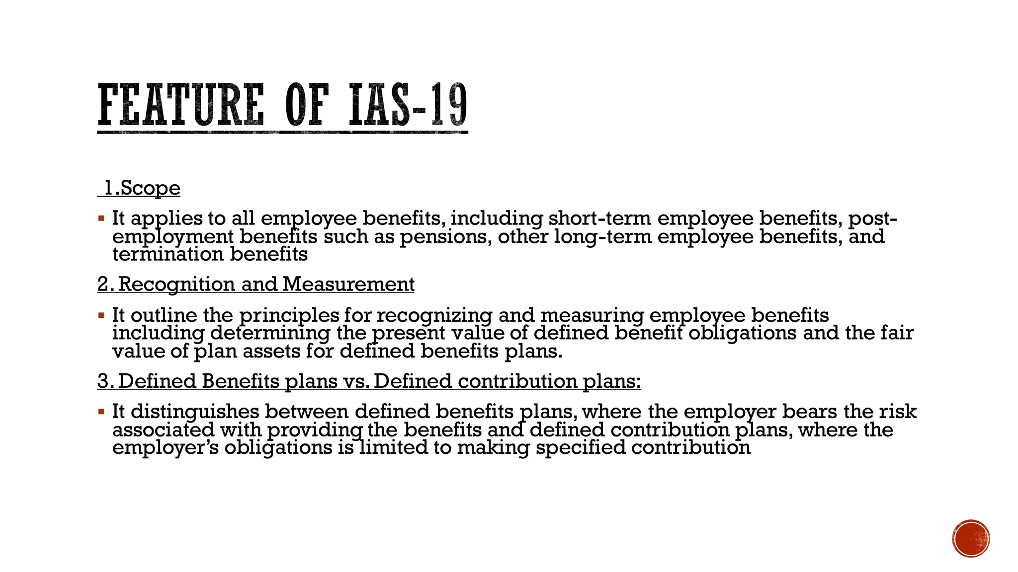 FEATURE OF IAS-19
1.Scope
▪ It applies to all employee benefits, including short-term employee benefits, post-
employment benefits such as pensions, other long-term employee benefits, and
termination benefits
2. Recognition and Measurement
▪ It outline the principles for recognizing and measuring employee benefits
including determining the present value of defined benefit obligations and the fair
value of plan assets for defined benefits plans.
3. Defined Benefits plans vs. Defined contribution plans:
▪ It distinguishes between defined benefits plans, where the employer bears the risk
associated with providing the benefits and defined contribution plans, where the
employer’s obligations is limited to making specified contribution
 