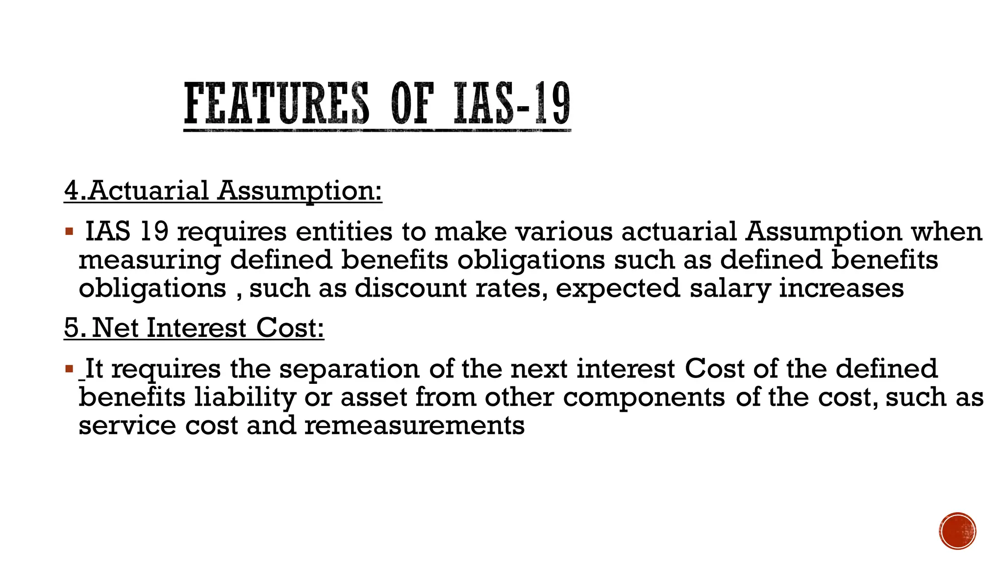 4.Actuarial Assumption:
▪ IAS 19 requires entities to make various actuarial Assumption when
measuring defined benefits obligations such as defined benefits
obligations , such as discount rates, expected salary increases
5. Net Interest Cost:
▪ It requires the separation of the next interest Cost of the defined
benefits liability or asset from other components of the cost, such as
service cost and remeasurements
FEATURES OF IAS-19
 