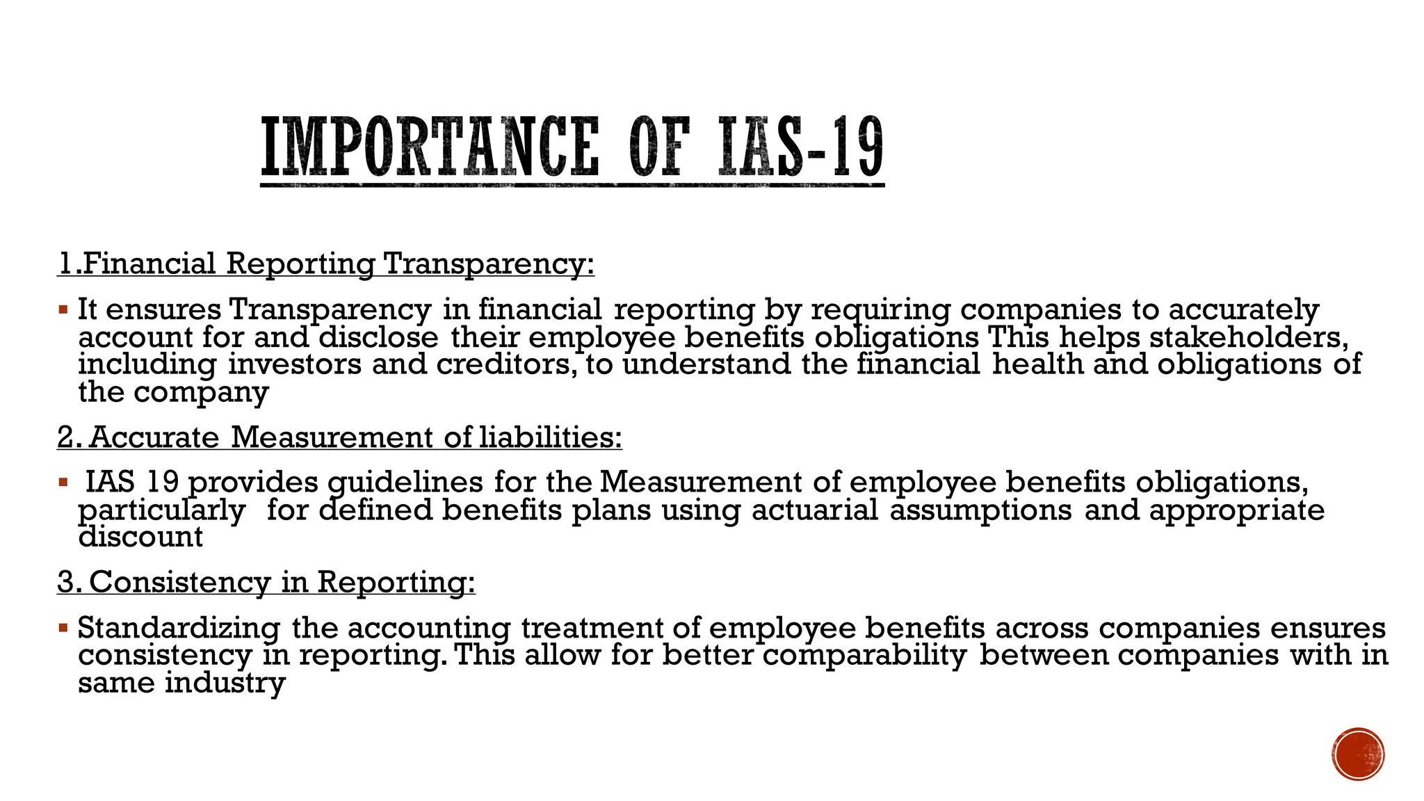 IMPORTANCE OF IAS-19
1.Financial Reporting Transparency:
▪ It ensures Transparency in financial reporting by requiring companies to accurately
account for and disclose their employee benefits obligations This helps stakeholders,
including investors and creditors, to understand the financial health and obligations of
the company
2. Accurate Measurement of liabilities:
▪ IAS 19 provides guidelines for the Measurement of employee benefits obligations,
particularly for defined benefits plans using actuarial assumptions and appropriate
discount
3. Consistency in Reporting:
▪ Standardizing the accounting treatment of employee benefits across companies ensures
consistency in reporting. This allow for better comparability between companies with in
same industry
 