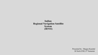 Indian
Regional Navigation Satellite
System
(IRNSS)
Presented by : Shagun Kaushal
B-Tech (CSE) 2nd Semester
 