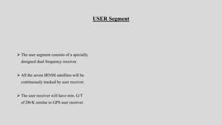 USER Segment
 The user segment consists of a specially
designed dual frequency receiver.
 All the seven IRNSS satellites will be
continuously tracked by user receiver.
 The user receiver will have min. G/T
of Db/K similar to GPS user receiver.
 