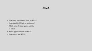 FAQ’S
• How many satellites are there in IRNSS?
• How does IRNSS help in navigation?
• Which is the first navigation satellite
of India?
• Which type of satellite is IRNSS?
• How can we use IRNSS?
 