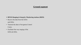 Ground segment
 IRNSS Ranging & Integrity Monitoring stations (IRIM)
• Receive the data from the GEOs
and GSOs.
• Transmit the data to Navigation Control
Centre.
• Facilitate One way ranging of the
GEOs & GSOs.
 