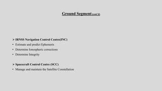 Ground Segment(cont’d)
 IRNSS Navigation Control Centre(INC)
• Estimate and predict Ephemeris
• Determine Ionospheric corrections
• Determine Integrity
 Spacecraft Control Centre (SCC)
• Manage and maintain the Satellite Constellation
 