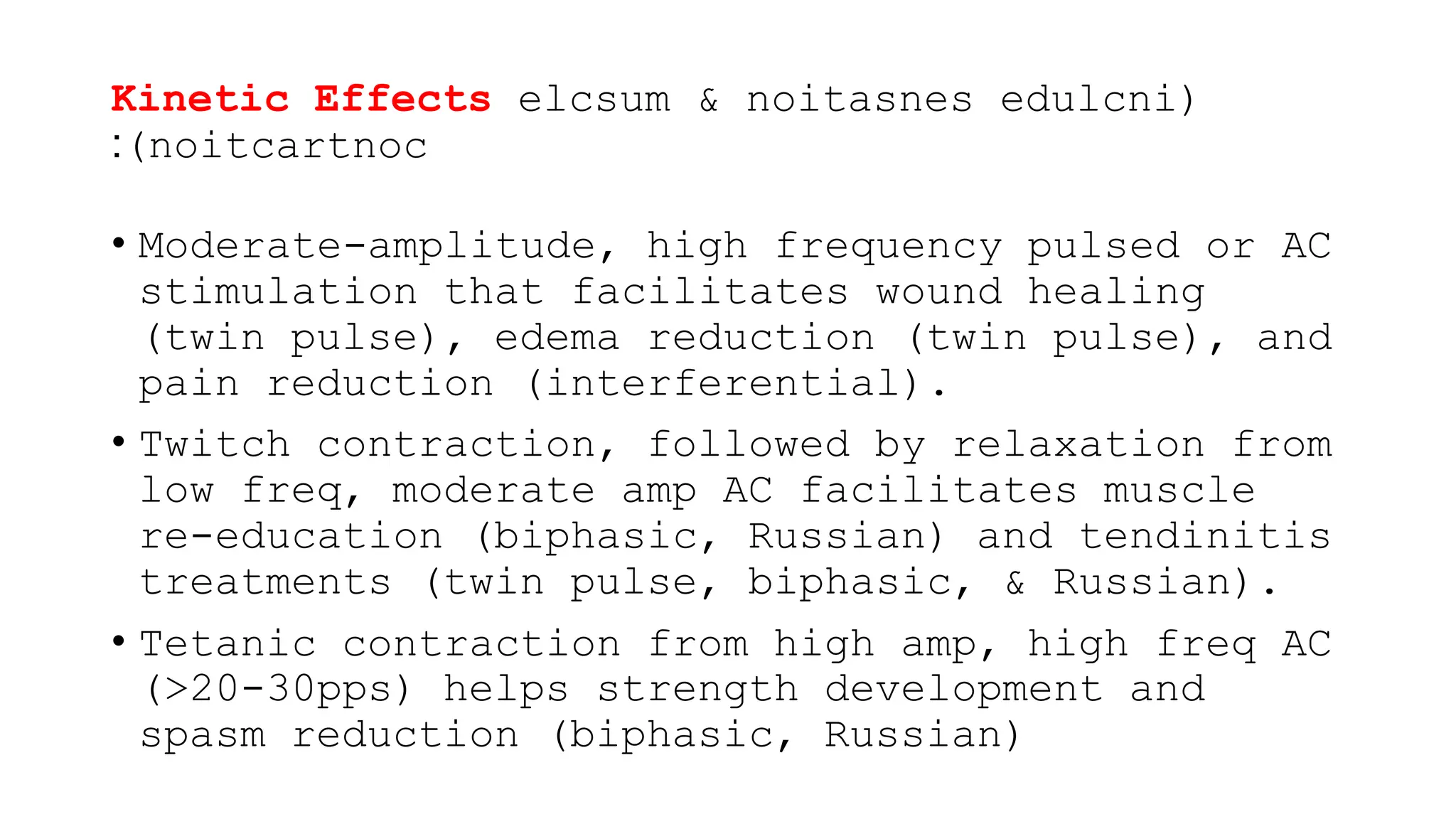 Kinetic Effects elcsum & noitasnes edulcni(
)noitcartnoc
:
• Moderate-amplitude, high frequency pulsed or AC
stimulation that facilitates wound healing
(twin pulse), edema reduction (twin pulse), and
pain reduction (interferential).
• Twitch contraction, followed by relaxation from
low freq, moderate amp AC facilitates muscle
re-education (biphasic, Russian) and tendinitis
treatments (twin pulse, biphasic, & Russian).
• Tetanic contraction from high amp, high freq AC
(>20-30pps) helps strength development and
spasm reduction (biphasic, Russian)
 