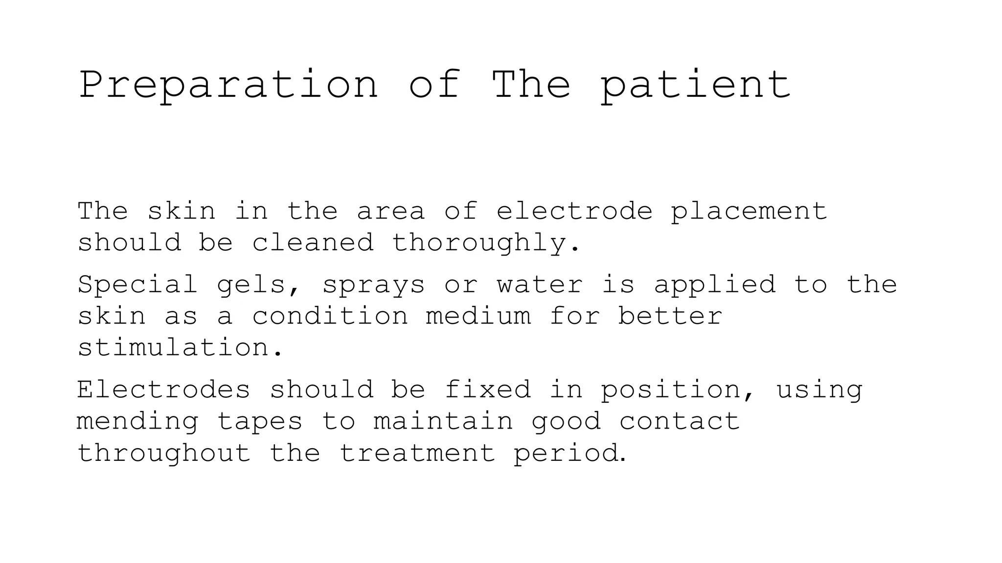 Preparation of The patient
The skin in the area of electrode placement
should be cleaned thoroughly.
Special gels, sprays or water is applied to the
skin as a condition medium for better
stimulation.
Electrodes should be fixed in position, using
mending tapes to maintain good contact
throughout the treatment period.
 
