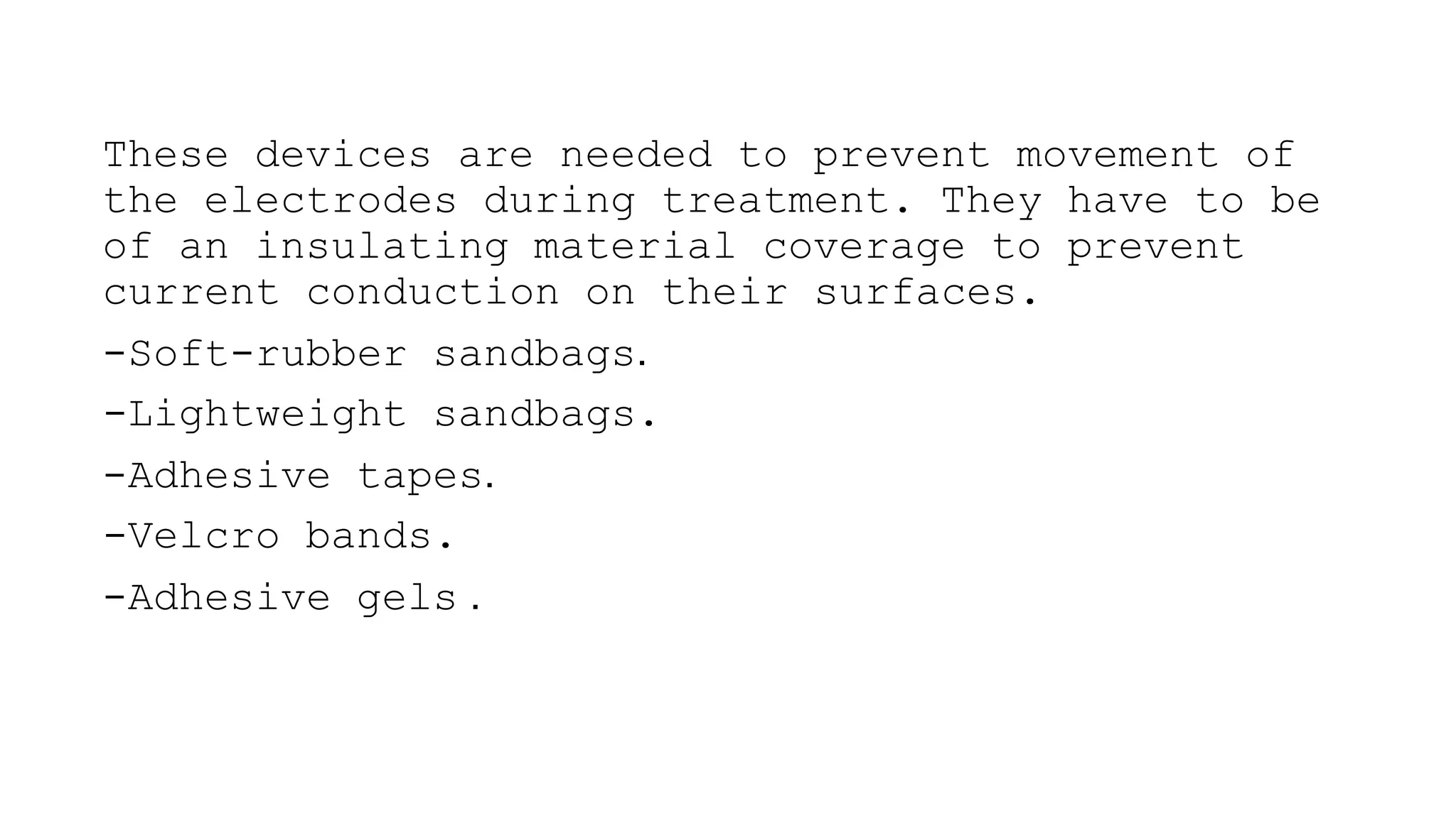 These devices are needed to prevent movement of
the electrodes during treatment. They have to be
of an insulating material coverage to prevent
current conduction on their surfaces.
-Soft-rubber sandbags.
-Lightweight sandbags.
-Adhesive tapes.
-Velcro bands.
-Adhesive gels .
 