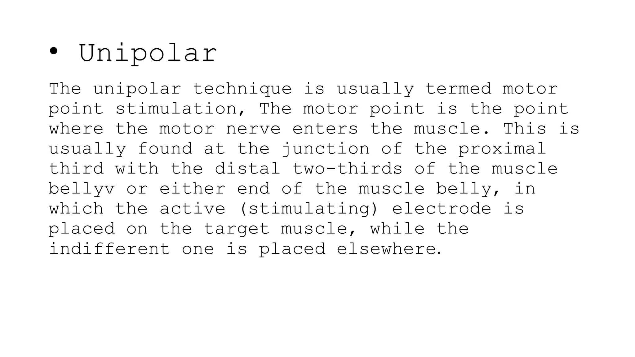 • Unipolar
The unipolar technique is usually termed motor
point stimulation, The motor point is the point
where the motor nerve enters the muscle. This is
usually found at the junction of the proximal
third with the distal two-thirds of the muscle
bellyv or either end of the muscle belly, in
which the active (stimulating) electrode is
placed on the target muscle, while the
indifferent one is placed elsewhere.
 