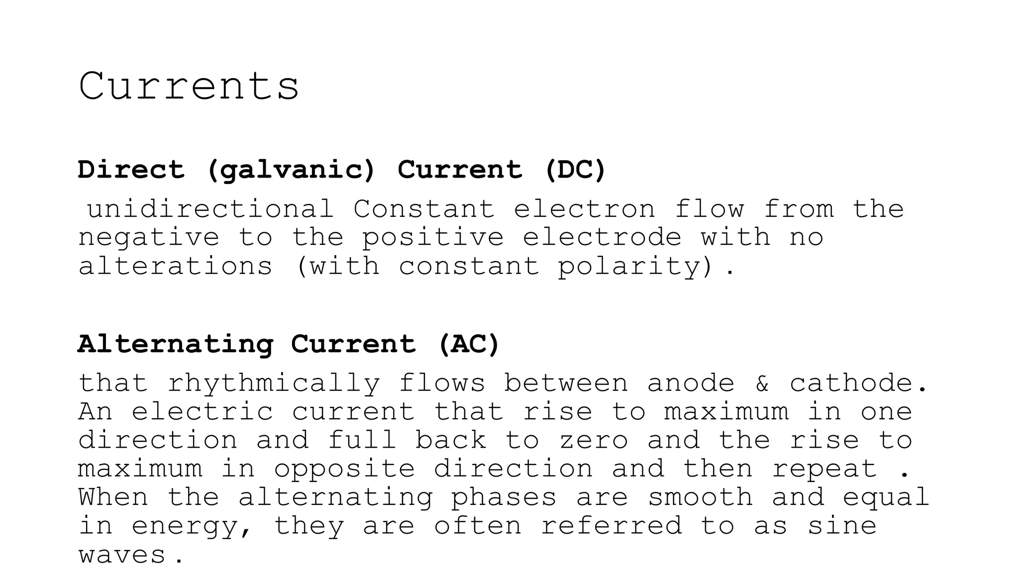 Direct (galvanic) Current (DC)
unidirectional Constant electron flow from the
negative to the positive electrode with no
alterations (with constant polarity) .
Alternating Current (AC)
that rhythmically flows between anode & cathode.
An electric current that rise to maximum in one
direction and full back to zero and the rise to
maximum in opposite direction and then repeat .
When the alternating phases are smooth and equal
in energy, they are often referred to as sine
waves .
Currents
 
