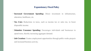 Expansionary Fiscal Policy
• Increased Government Spending: Direct investment in infrastructure,
education, healthcare, etc.
• Tax Cuts: Reductions in taxes, such as income tax or sales tax, to boost
disposable income.
• Stimulate Consumer Spending: Encourages individuals and businesses to
spend more, thereby increasing aggregate demand.
• Job Creation: Creates employment opportunities through public works projects
and increased business activity.
 