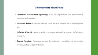 Contractionary Fiscal Policy
• Decreased Government Spending: Cuts in expenditure for non-essential
programs and services.
• Increased Taxes: Raises in taxation rates, such as income tax or consumption
tax.
• Inflation Control: Aims to reduce aggregate demand to counter inflationary
pressures.
• Budget Surplus: Generates surplus by reducing expenditure or increasing
revenue, aiding in debt reduction.
 