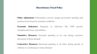 Discretionary Fiscal Policy
• Policy Adjustment: Policymakers actively change government spending and
taxation levels based on economic conditions.
• Economic Indicators: Response to indicators like GDP growth,
unemployment rates, and inflation.
• Simulative Measures: Increased spending or tax cuts during economic
downturns to boost demand.
• Contractive Measures: Decreased spending or tax hikes during periods of
inflation or overheating to reduce demand.
 