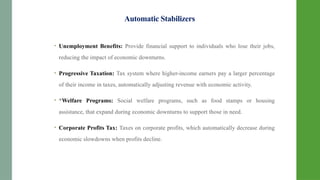 Automatic Stabilizers
• Unemployment Benefits: Provide financial support to individuals who lose their jobs,
reducing the impact of economic downturns.
• Progressive Taxation: Tax system where higher-income earners pay a larger percentage
of their income in taxes, automatically adjusting revenue with economic activity.
• *Welfare Programs: Social welfare programs, such as food stamps or housing
assistance, that expand during economic downturns to support those in need.
• Corporate Profits Tax: Taxes on corporate profits, which automatically decrease during
economic slowdowns when profits decline.
 