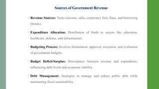 Sources of Government Revenue
• Revenue Sources: Taxes (income, sales, corporate), fees, fines, and borrowing
(bonds).
• Expenditure Allocation: Distribution of funds to sectors like education,
healthcare, defense, and infrastructure.
• Budgeting Process: Involves formulation, approval, execution, and evaluation
of government budgets.
• Budget Deficit/Surplus: Discrepancy between revenue and expenditure,
influencing debt levels and economic stability.
• Debt Management: Strategies to manage and reduce public debt while
maintaining fiscal sustainability.
 