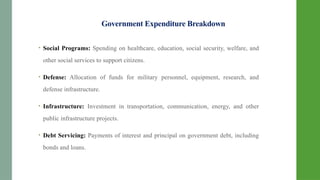 Government Expenditure Breakdown
• Social Programs: Spending on healthcare, education, social security, welfare, and
other social services to support citizens.
• Defense: Allocation of funds for military personnel, equipment, research, and
defense infrastructure.
• Infrastructure: Investment in transportation, communication, energy, and other
public infrastructure projects.
• Debt Servicing: Payments of interest and principal on government debt, including
bonds and loans.
 