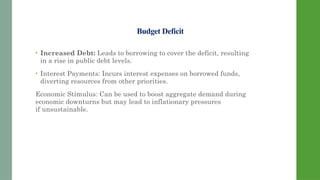 Budget Deficit
• Increased Debt: Leads to borrowing to cover the deficit, resulting
in a rise in public debt levels.
• Interest Payments: Incurs interest expenses on borrowed funds,
diverting resources from other priorities.
Economic Stimulus: Can be used to boost aggregate demand during
economic downturns but may lead to inflationary pressures
if unsustainable.
 