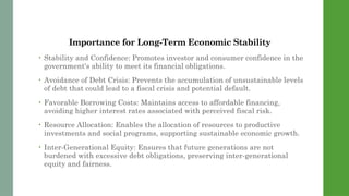 Importance for Long-Term Economic Stability
• Stability and Confidence: Promotes investor and consumer confidence in the
government's ability to meet its financial obligations.
• Avoidance of Debt Crisis: Prevents the accumulation of unsustainable levels
of debt that could lead to a fiscal crisis and potential default.
• Favorable Borrowing Costs: Maintains access to affordable financing,
avoiding higher interest rates associated with perceived fiscal risk.
• Resource Allocation: Enables the allocation of resources to productive
investments and social programs, supporting sustainable economic growth.
• Inter-Generational Equity: Ensures that future generations are not
burdened with excessive debt obligations, preserving inter-generational
equity and fairness.
 