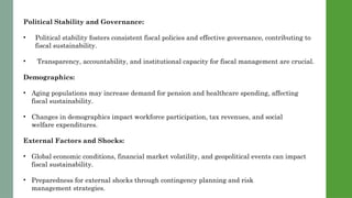 Political Stability and Governance:
• Political stability fosters consistent fiscal policies and effective governance, contributing to
fiscal sustainability.
• Transparency, accountability, and institutional capacity for fiscal management are crucial.
Demographics:
• Aging populations may increase demand for pension and healthcare spending, affecting
fiscal sustainability.
• Changes in demographics impact workforce participation, tax revenues, and social
welfare expenditures.
External Factors and Shocks:
• Global economic conditions, financial market volatility, and geopolitical events can impact
fiscal sustainability.
• Preparedness for external shocks through contingency planning and risk
management strategies.
 