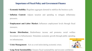 Importance of Fiscal Policy and Government Finance
• Economic Stability: Regulates aggregate demand to stabilize the business cycle.
• Inflation Control: Adjusts taxation and spending to mitigate inflationary
pressures.
• Employment and Labor Market: Influences employment levels through fiscal
measures.
• Income Distribution: Redistributes income and promotes social welfare
Investment in Infrastructure: Stimulates economic growth through public spending
on infrastructure.
• Crisis Management: Acts as a tool ation during economic crises.
• Long-Term Sustainability: Ensures fiscal sustainability and investor confidence.
 