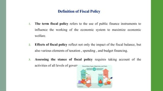 Definition of Fiscal Policy
1. The term fiscal policy refers to the use of public finance instruments to
influence the working of the economic system to maximize economic
welfare.
2. Effects of fiscal policy reflect not only the impact of the fiscal balance, but
also various elements of taxation , spending , and budget financing.
3. Assessing the stance of fiscal policy requires taking account of the
activities of all levels of government.
 