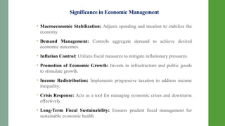 Significance in Economic Management
• Macroeconomic Stabilization: Adjusts spending and taxation to stabilize the
economy.
• Demand Management: Controls aggregate demand to achieve desired
economic outcomes.
• Inflation Control: Utilizes fiscal measures to mitigate inflationary pressures.
• Promotion of Economic Growth: Invests in infrastructure and public goods
to stimulate growth.
• Income Redistribution: Implements progressive taxation to address income
inequality.
• Crisis Response: Acts as a tool for managing economic crises and downturns
effectively.
• Long-Term Fiscal Sustainability: Ensures prudent fiscal management for
sustainable economic health
 