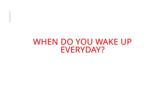 WHEN DO YOU WAKE UP
EVERYDAY?
 