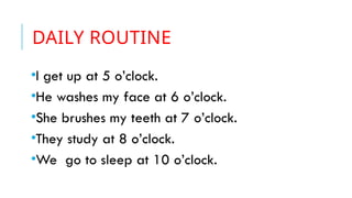 DAILY ROUTINE
•I get up at 5 o’clock.
•He washes my face at 6 o’clock.
•She brushes my teeth at 7 o’clock.
•They study at 8 o’clock.
•We go to sleep at 10 o’clock.
 