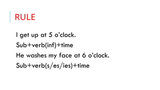 RULE
I get up at 5 o’clock.
Sub+verb(inf)+time
He washes my face at 6 o’clock.
Sub+verb(s/es/ies)+time
 