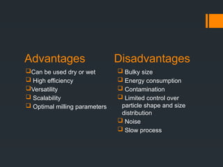 Advantages Disadvantages
Can be used dry or wet
 High efficiency
Versatility
 Scalability
 Optimal milling parameters
 Bulky size
 Energy consumption
 Contamination
 Limited control over
particle shape and size
distribution
 Noise
 Slow process
 