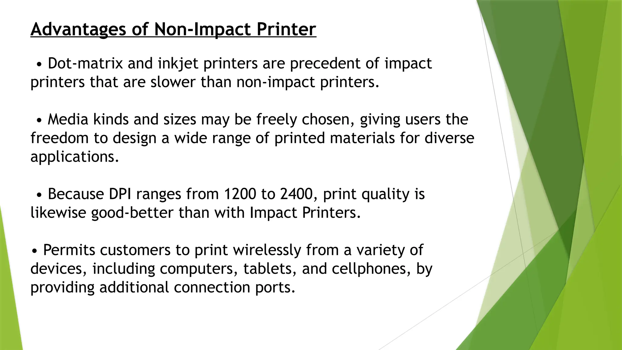 Advantages of Non-Impact Printer
• Dot-matrix and inkjet printers are precedent of impact
printers that are slower than non-impact printers.
• Media kinds and sizes may be freely chosen, giving users the
freedom to design a wide range of printed materials for diverse
applications.
• Because DPI ranges from 1200 to 2400, print quality is
likewise good-better than with Impact Printers.
• Permits customers to print wirelessly from a variety of
devices, including computers, tablets, and cellphones, by
providing additional connection ports.
 