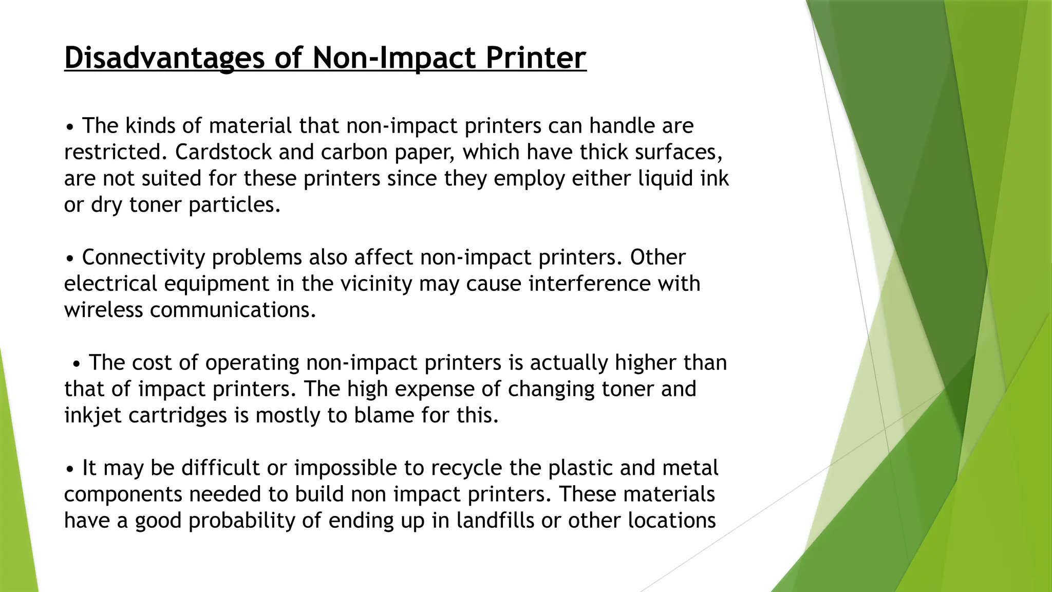 Disadvantages of Non-Impact Printer
• The kinds of material that non-impact printers can handle are
restricted. Cardstock and carbon paper, which have thick surfaces,
are not suited for these printers since they employ either liquid ink
or dry toner particles.
• Connectivity problems also affect non-impact printers. Other
electrical equipment in the vicinity may cause interference with
wireless communications.
• The cost of operating non-impact printers is actually higher than
that of impact printers. The high expense of changing toner and
inkjet cartridges is mostly to blame for this.
• It may be difficult or impossible to recycle the plastic and metal
components needed to build non impact printers. These materials
have a good probability of ending up in landfills or other locations
 