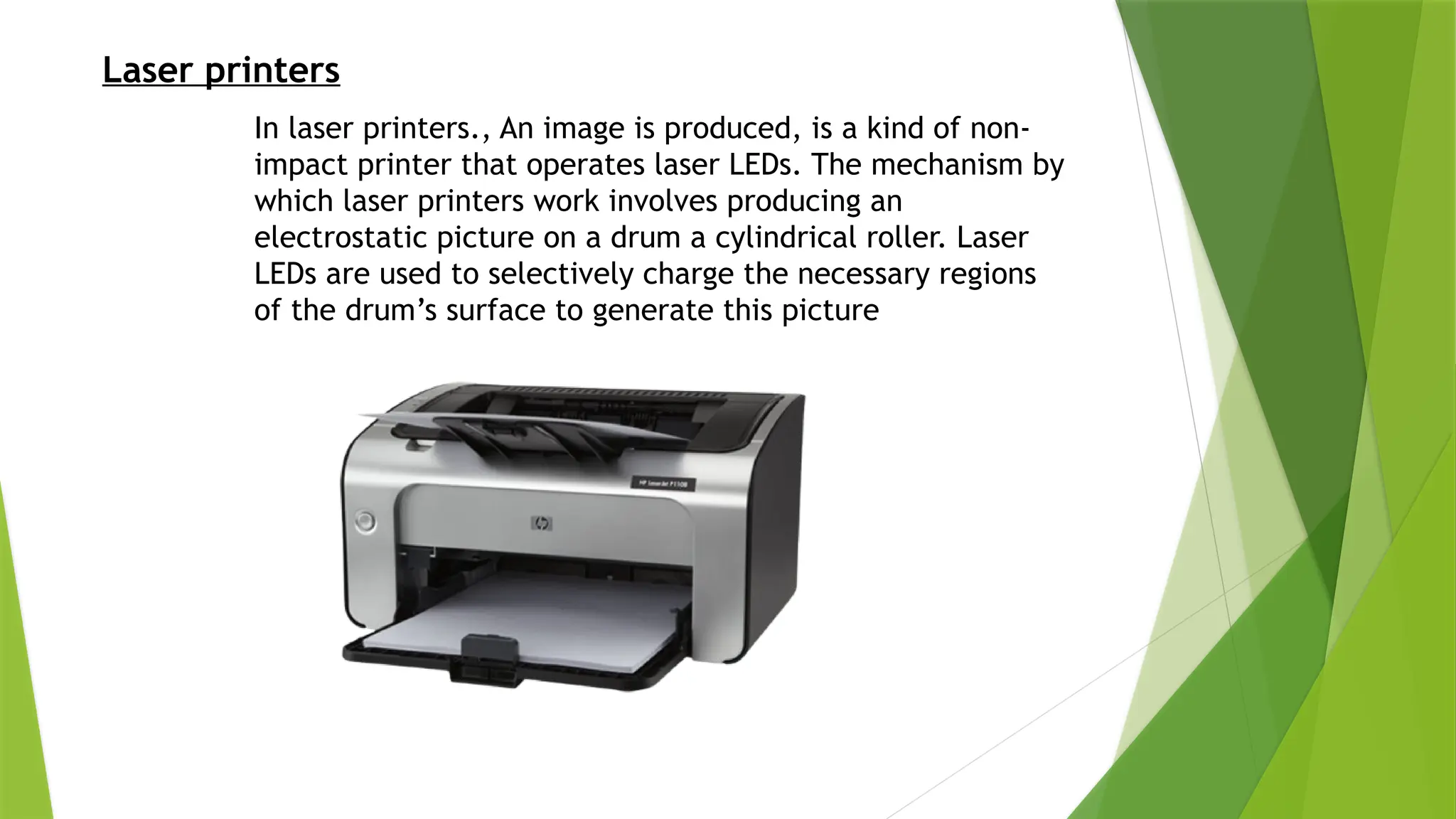 Laser printers
In laser printers., An image is produced, is a kind of non-
impact printer that operates laser LEDs. The mechanism by
which laser printers work involves producing an
electrostatic picture on a drum a cylindrical roller. Laser
LEDs are used to selectively charge the necessary regions
of the drum’s surface to generate this picture
 