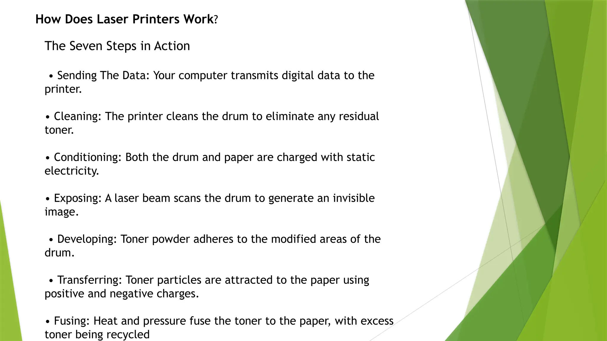 The Seven Steps in Action
• Sending The Data: Your computer transmits digital data to the
printer.
• Cleaning: The printer cleans the drum to eliminate any residual
toner.
• Conditioning: Both the drum and paper are charged with static
electricity.
• Exposing: A laser beam scans the drum to generate an invisible
image.
• Developing: Toner powder adheres to the modified areas of the
drum.
• Transferring: Toner particles are attracted to the paper using
positive and negative charges.
• Fusing: Heat and pressure fuse the toner to the paper, with excess
toner being recycled
How Does Laser Printers Work?
 