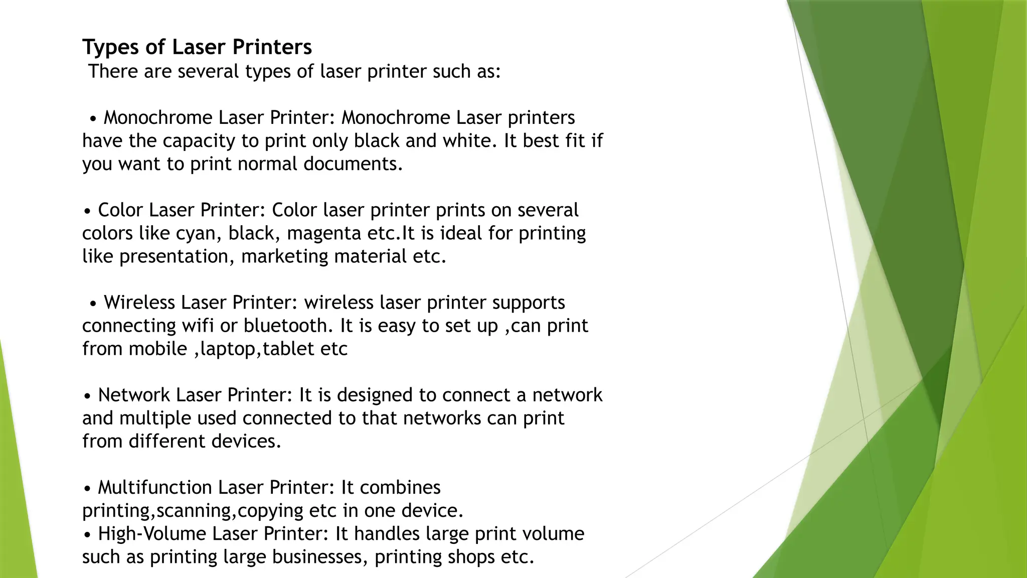 Types of Laser Printers
There are several types of laser printer such as:
• Monochrome Laser Printer: Monochrome Laser printers
have the capacity to print only black and white. It best fit if
you want to print normal documents.
• Color Laser Printer: Color laser printer prints on several
colors like cyan, black, magenta etc.It is ideal for printing
like presentation, marketing material etc.
• Wireless Laser Printer: wireless laser printer supports
connecting wifi or bluetooth. It is easy to set up ,can print
from mobile ,laptop,tablet etc
• Network Laser Printer: It is designed to connect a network
and multiple used connected to that networks can print
from different devices.
• Multifunction Laser Printer: It combines
printing,scanning,copying etc in one device.
• High-Volume Laser Printer: It handles large print volume
such as printing large businesses, printing shops etc.
 