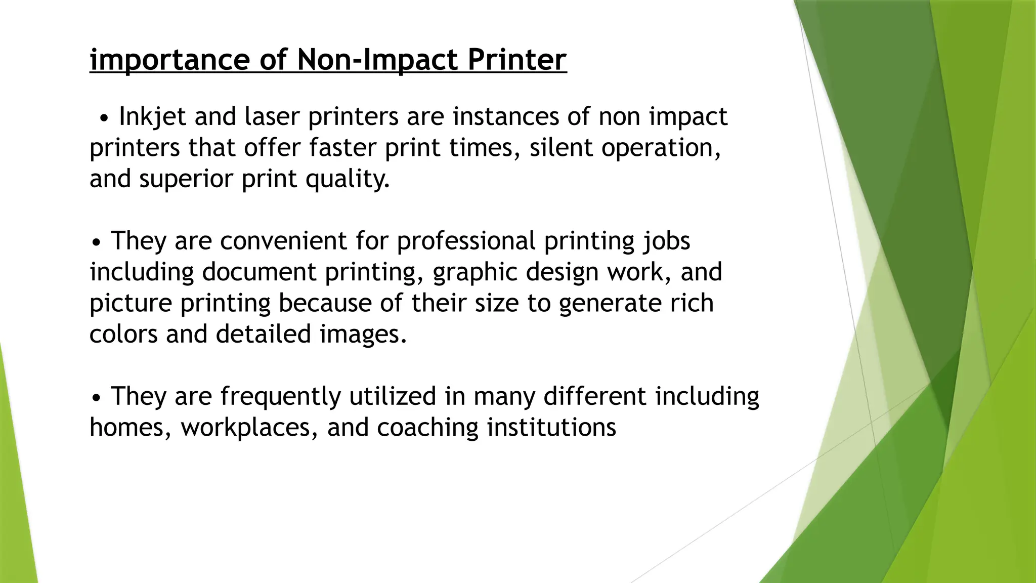 importance of Non-Impact Printer
• Inkjet and laser printers are instances of non impact
printers that offer faster print times, silent operation,
and superior print quality.
• They are convenient for professional printing jobs
including document printing, graphic design work, and
picture printing because of their size to generate rich
colors and detailed images.
• They are frequently utilized in many different including
homes, workplaces, and coaching institutions
 