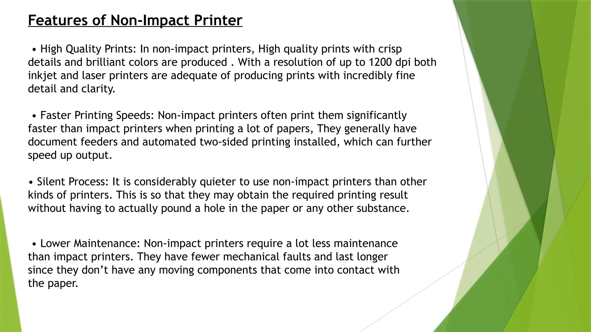 Features of Non-Impact Printer
• High Quality Prints: In non-impact printers, High quality prints with crisp
details and brilliant colors are produced . With a resolution of up to 1200 dpi both
inkjet and laser printers are adequate of producing prints with incredibly fine
detail and clarity.
• Faster Printing Speeds: Non-impact printers often print them significantly
faster than impact printers when printing a lot of papers, They generally have
document feeders and automated two-sided printing installed, which can further
speed up output.
• Silent Process: It is considerably quieter to use non-impact printers than other
kinds of printers. This is so that they may obtain the required printing result
without having to actually pound a hole in the paper or any other substance.
• Lower Maintenance: Non-impact printers require a lot less maintenance
than impact printers. They have fewer mechanical faults and last longer
since they don’t have any moving components that come into contact with
the paper.
 