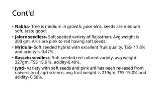 Cont'd
• Nabha- Tree is medium in growth, juice 65℅, seeds are medium
soft, taste good.
• Jalore seedless- Soft seeded variety of Rajasthan. Avg weight is
200 gm. Arils are pink to red having soft seeds.
• Mridula- Soft seeded hybrid with excellent fruit quality. TSS- 17.8℅
and acidity is 0.47℅.
• Bassein seedless- Soft seeded red colured variety, avg weight-
327gm, TSS 15.6 ℅, acidity-0.49℅.
• Jyoti- Variety with soft seeds and pink aril has been released from
university of agri science, avg fruit weight is 219gm, TSS-15.0℅ and
acidity- 0.58℅.
 