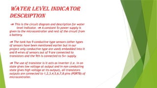 Water level indicator
description
 This is the circuit diagram and description for water
level indicator. A constant 5v power supply is

given to the microcontroller and rest of the circuit from
a battery.
 The tank has 9 conductive type sensors (other types
of sensors have been mentioned earlier but in our
project only conductive type are used) embedded into it
and 8 wires of sensors out of 9 are connected to
transistors and the 9th is connected to 5v+ supply.
 The use of transistor is it acts as inverter (i.e. in on
state gives low voltage at output and in non conducting
state gives high voltage at its output), all transistors
outputs are connected to 1,2,3,4,5,6,7,8 pins (PORTB) of
microcontroller.
 