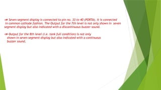  Seven segment display is connected to pin no. 33 to 40 (PORTA). It is connected
in common cathode fashion. The Output for the 7th level is not only shown in seven
segment display but also indicated with a discontinuous buzzer sound.
 Output for the 8th level (i.e. tank full condition) is not only
shown in seven segment display but also indicated with a continuous
buzzer sound.
 