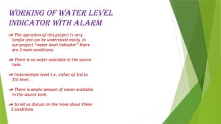 Working of water level
indicator with alarm
 The operation of this project is very
simple and can be understood easily. In
our project “water level indicator” there
are 3 main conditions:
 There is no water available in the source
tank.
 Intermediate level i.e. either of 3rd to
7th level.
 There is ample amount of water available
in the source tank.
 So let us discuss on the more about these
3 conditions
 