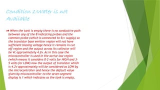 Condition 1:Water is not
Available
 When the tank is empty there is no conductive path
between any of the 8 indicating probes and the
common probe (which is connected to 5v+ supply) so
the transistor base emitter region will not have
sufficient biasing voltage hence it remains in cut
off region and the output across its collector will
be Vc approximately 4.2v. As in this case the
microcontroller is used in the active low region
(which means it considers 0-2 volts for HIGH and 3-
5 volts for LOW) now the output of transistor which
is 4.2v approximately will be considered as LOW by
the microcontroller and hence the default value
given by microcontroller to the seven segment
display is 1 which indicates as the tank is empty.
 