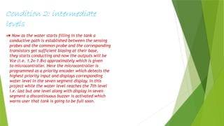 Condition 2: intermediate
levels
 Now as the water starts filling in the tank a
conductive path is established between the sensing
probes and the common probe and the corresponding
transistors get sufficient biasing at their base,
they starts conducting and now the outputs will be
Vce (i.e. 1.2v-1.8v) approximately which is given
to microcontroller. Here the microcontroller is
programmed as a priority encoder which detects the
highest priority input and displays corresponding
water level in the seven segment display. In this
project while the water level reaches the 7th level
i.e. last but one level along with display in seven
segment a discontinuous buzzer is activated which
warns user that tank is going to be full soon.
 
