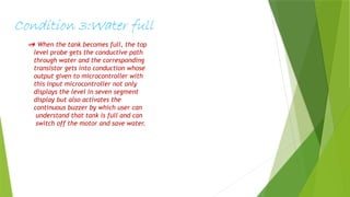 Condition 3:Water full
 When the tank becomes full, the top
level probe gets the conductive path
through water and the corresponding
transistor gets into conduction whose
output given to microcontroller with
this input microcontroller not only
displays the level in seven segment
display but also activates the
continuous buzzer by which user can
understand that tank is full and can
switch off the motor and save water.
 