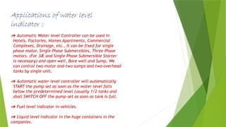 Applications of water level
indicator :
 Automatic Water level Controller can be used in
Hotels, Factories, Homes Apartments, Commercial
Complexes, Drainage, etc., It can be fixed for single
phase motor, Single Phase Submersibles, Three Phase
motors. (For 3Æ and Single Phase Submersible Starter
is necessary) and open well, Bore well and Sump. We
can control two motor and two sumps and two overhead
tanks by single unit.
 Automatic water level controller will automatically
START the pump set as soon as the water level falls
below the predetermined level (usually 1/2 tank) and
shall SWITCH OFF the pump set as soon as tank is full.
 Fuel level indicator in vehicles.
 Liquid level indicator in the huge containers in the
companies.
 
