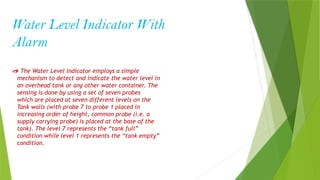 Water Level Indicator With
Alarm
 The Water Level Indicator employs a simple
mechanism to detect and indicate the water level in
an overhead tank or any other water container. The
sensing is done by using a set of seven probes
which are placed at seven different levels on the
Tank walls (with probe 7 to probe 1 placed in
increasing order of height, common probe (i.e. a
supply carrying probe) is placed at the base of the
tank). The level 7 represents the “tank full”
condition while level 1 represents the “tank empty”
condition.
 