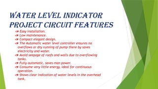 Water level indicator
project circuit features
 Easy installation.
 Low maintenance.
 Compact elegant design.
 The Automatic water level controller ensures no
overflows or dry running of pump there by saves
electricity and water.
 Avoid seepage of roofs and walls due to overflowing
tanks.
 Fully automatic, saves man power.
 Consume very little energy, ideal for continuous
operation.
 Shows clear indication of water levels in the overhead
tank.
 