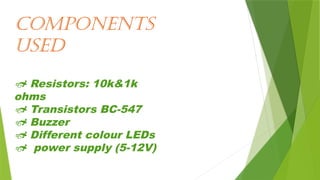 Components
used
 Resistors: 10k&1k
ohms
 Transistors BC-547
 Buzzer
 Different colour LEDs
 power supply (5-12V)
 